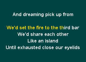 And dreaming pick up from

We'd set the fire to the third bar
We'd share each other
Like an island
Until exhausted close our eyelids