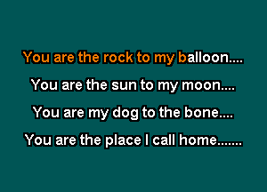 You are the rock to my balloon...
You are the sun to my moon....

You are my dog to the bone....

You are the place I call home .......