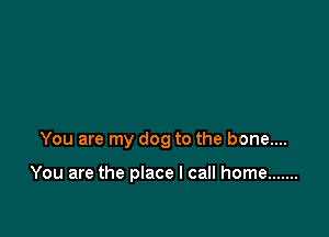 You are my dog to the bone....

You are the place I call home .......