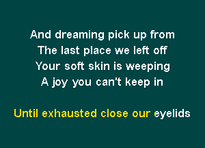 And dreaming pick up from
The last place we left off
Your soft skin is weeping

A joy you can't keep in

Until exhausted close our eyelids