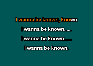 I wanna be known, known

lwanna be known ......
lwanna be known ......

I wanna be known.