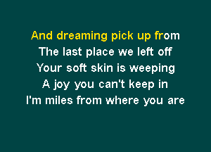 And dreaming pick up from
The last place we left off
Your soft skin is weeping

A joy you can't keep in
I'm miles from where you are