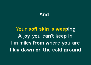 And I

Your soft skin is weeping

A joy you can't keep in
I'm miles from where you are
I lay down on the cold ground