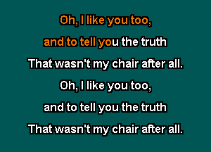 Oh, I like you too,
and to tell you the truth
That wasn't my chair after all.
Oh, I like you too,
and to tell you the truth

That wasn't my chair after all.