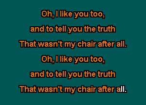 Oh, I like you too,
and to tell you the truth
That wasn't my chair after all.
Oh, I like you too,
and to tell you the truth

That wasn't my chair after all.