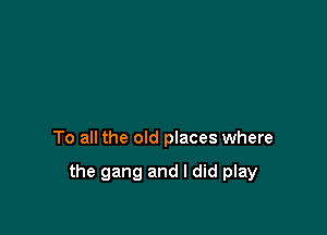To all the old places where

the gang and I did play