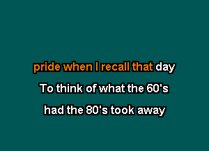 pride when I recall that day
To think of what the 60's

had the 80's took away
