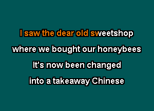 I saw the dear old sweetshop
where we bought our honeybees

It's now been changed

into a takeaway Chinese