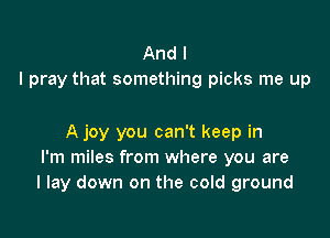 And I
I pray that something picks me up

A joy you can't keep in
I'm miles from where you are
I lay down on the cold ground