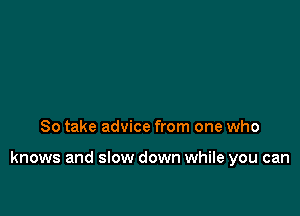 So take advice from one who

knows and slow down while you can