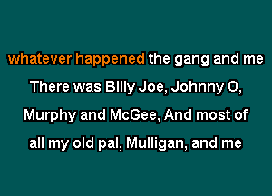 whatever happened the gang and me
There was Billy Joe, Johnny 0,
Murphy and McGee, And most of

all my old pal, Mulligan, and me