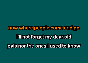 now where people come and go

I'll not forget my dear old

pals northe ones I used to know