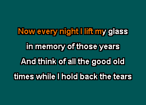 Now every night I lift my glass

in memory ofthose years

And think of all the good old

times while I hold back the tears