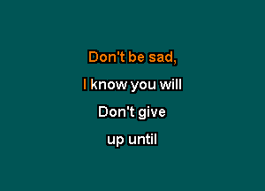 Don't be sad,

I know you will

Don't give

up until