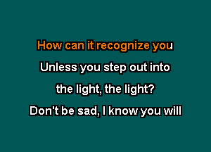 How can it recognize you
Unless you step out into
the light, the light?

Don't be sad. I know you will