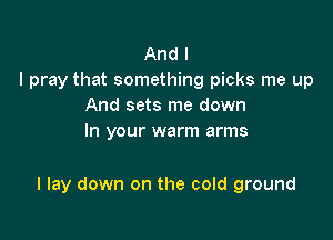 And I
I pray that something picks me up
And sets me down
In your warm arms

I lay down on the cold ground