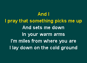 And I
I pray that something picks me up
And sets me down

In your warm arms
I'm miles from where you are
I lay down on the cold ground