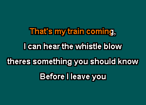 That's my train coming,
I can hear the whistle blow

theres something you should know

Before I leave you