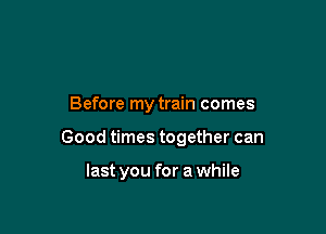 Before my train comes

Good times together can

last you for a while