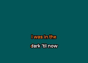 Iwas in the

dark 'til now