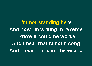 I'm not standing here
And now I'm writing in reverse

I know it could be worse
And I hear that famous song
And I hear that can't be wrong