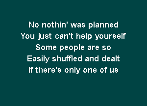 No nothin' was planned
You just can't help yourself
Some people are so

Easily shuffled and dealt
Ifthere's only one of us