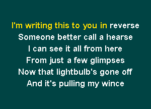 I'm writing this to you in reverse
Someone better call a hearse
I can see it all from here
From just a few glimpses
Now that lightbulb's gone off
And it's pulling my wince