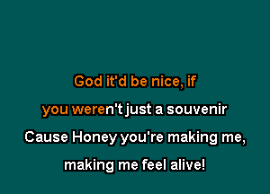 God it'd be nice, if

you weren'tjust a souvenir

Cause Honey you're making me,

making me feel alive!