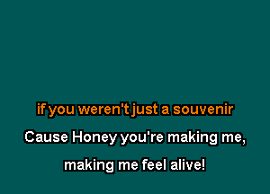 ifyou weren'tjust a souvenir

Cause Honey you're making me,

making me feel alive!