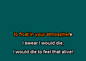 to float in your atmosphere

lswear I would die,

I would die to feel that alive!