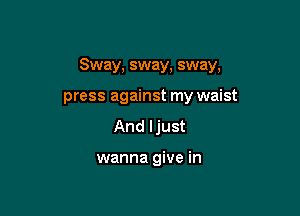 Sway, sway, sway,

press against my waist
And ljust

wanna give in