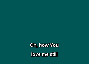 Oh. how You

love me still