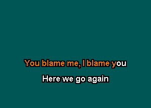 You blame me, I blame you

Here we go again