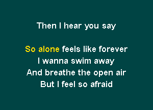 Then I hear you say

So alone feels like forever

I wanna swim away
And breathe the open air
But I feel so afraid