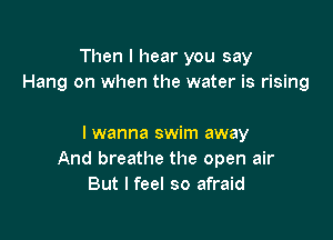 Then I hear you say
Hang on when the water is rising

I wanna swim away
And breathe the open air
But I feel so afraid