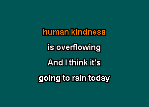 human kindness
is overflowing
And lthink it's

going to rain today