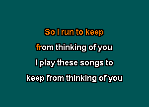 So I run to keep
from thinking ofyou

I play these songs to

keep from thinking ofyou