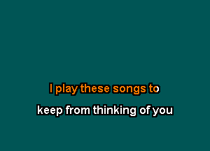 I play these songs to

keep from thinking ofyou