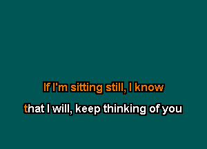 lfl'm sitting still. I know

that I will, keep thinking ofyou