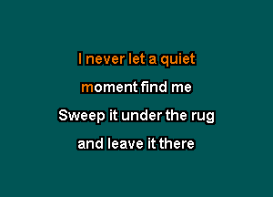 I never let a quiet

moment f'md me

Sweep it under the rug

and leave it there