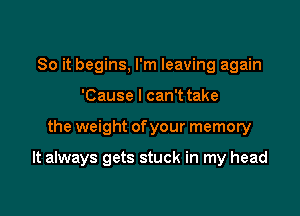 So it begins, I'm leaving again
'Cause I can't take

the weight ofyour memory

It always gets stuck in my head