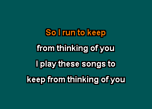 So I run to keep
from thinking ofyou

I play these songs to

keep from thinking ofyou