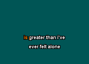 is greater than i've

ever felt alone