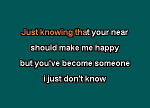 Just knowing that your near

should make me happy
but you've become someone

ijust don't know