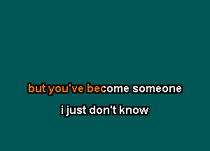 but you've become someone

ijust don't know