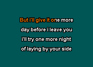 But i'll give it one more

day before i leave you

i'll try one more night

of laying by your side