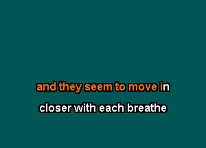 and they seem to move in

closer with each breathe