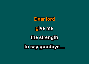 Dear lord
give me

the strength

to say goodbye....