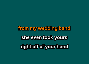 from my wedding band

she even took yours

right off of your hand