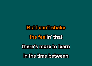 Butl can't shake
the feelin' that

there's more to learn

In the time between